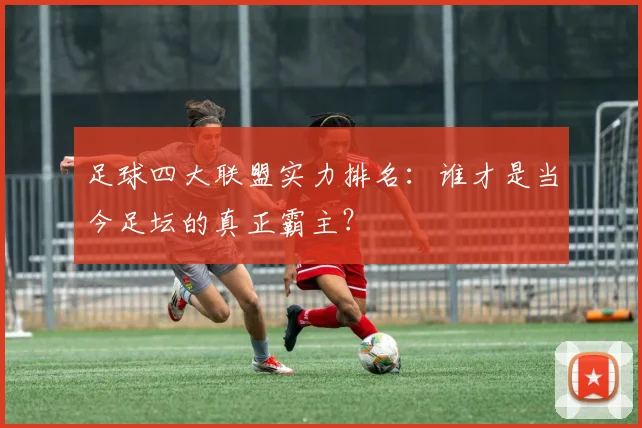 足球四大联盟实力排名：谁才是当今足坛的真正霸主？
