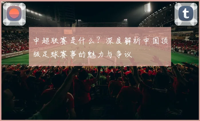 中超联赛是什么？深度解析中国顶级足球赛事的魅力与争议