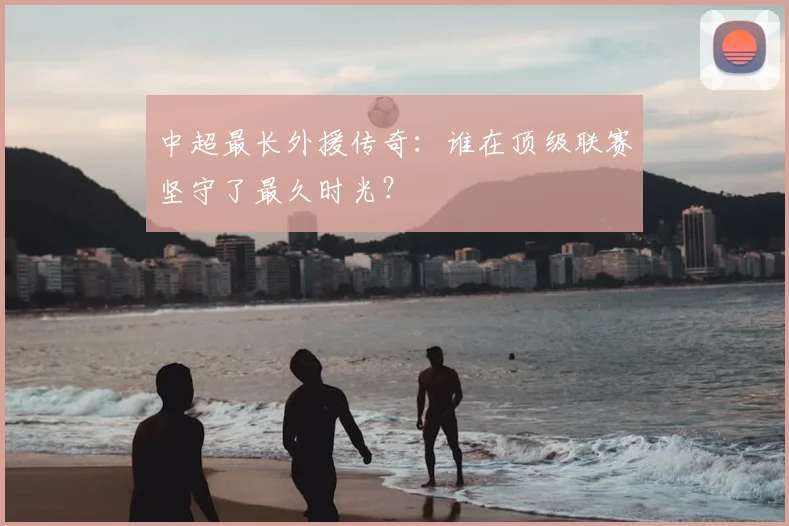 中超最长外援传奇：谁在顶级联赛坚守了最久时光？