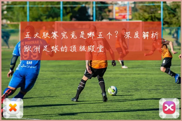 五大联赛究竟是哪五个？深度解析欧洲足球的顶级殿堂