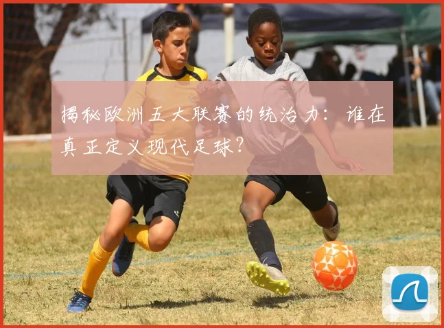 揭秘欧洲五大联赛的统治力：谁在真正定义现代足球？