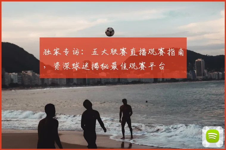 独家专访：五大联赛直播观赛指南，资深球迷揭秘最佳观赛平台