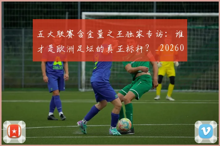 五大联赛含金量之王独家专访：谁才是欧洲足坛的真正标杆？_20260611141027